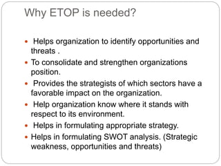 Why ETOP is needed?
 Helps organization to identify opportunities and
threats .
 To consolidate and strengthen organizations
position.
 Provides the strategists of which sectors have a
favorable impact on the organization.
 Help organization know where it stands with
respect to its environment.
 Helps in formulating appropriate strategy.
 Helps in formulating SWOT analysis. (Strategic
weakness, opportunities and threats)
 
