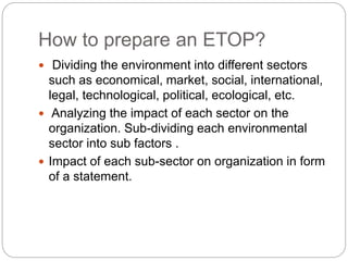 How to prepare an ETOP?
 Dividing the environment into different sectors
such as economical, market, social, international,
legal, technological, political, ecological, etc.
 Analyzing the impact of each sector on the
organization. Sub-dividing each environmental
sector into sub factors .
 Impact of each sub-sector on organization in form
of a statement.
 
