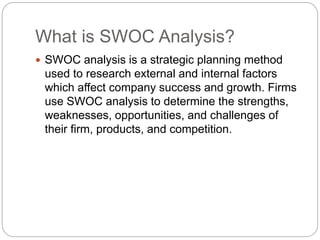 What is SWOC Analysis?
 SWOC analysis is a strategic planning method
used to research external and internal factors
which affect company success and growth. Firms
use SWOC analysis to determine the strengths,
weaknesses, opportunities, and challenges of
their firm, products, and competition.
 