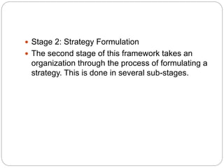  Stage 2: Strategy Formulation
 The second stage of this framework takes an
organization through the process of formulating a
strategy. This is done in several sub-stages.
 