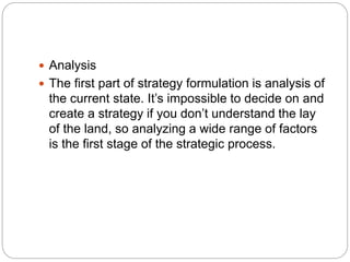  Analysis
 The first part of strategy formulation is analysis of
the current state. It’s impossible to decide on and
create a strategy if you don’t understand the lay
of the land, so analyzing a wide range of factors
is the first stage of the strategic process.
 