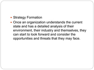  Strategy Formation
 Once an organization understands the current
state and has a detailed analysis of their
environment, their industry and themselves, they
can start to look forward and consider the
opportunities and threats that they may face.
 