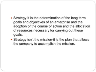  Strategy:It is the determination of the long term
goals and objectives of an enterprise and the
adoption of the course of action and the allocation
of resources necessary for carrying out these
goals.
 Strategy isn’t the mission-it is the plan that allows
the company to accomplish the mission.
 