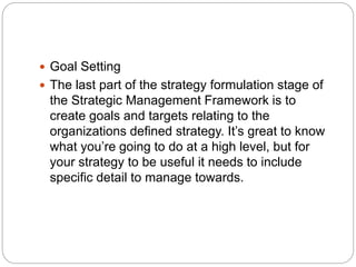  Goal Setting
 The last part of the strategy formulation stage of
the Strategic Management Framework is to
create goals and targets relating to the
organizations defined strategy. It’s great to know
what you’re going to do at a high level, but for
your strategy to be useful it needs to include
specific detail to manage towards.
 