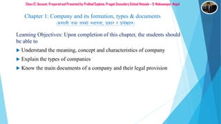 Class 12: Account, Prepared and Presented by Pralhad Sapkota, Pragati SecondarySchool Hetauda – 9, Makawanpur, Nepal
Learning Objectives: Upon completion of this chapter, the students should
be able to
 Understand the meaning, concept and characteristics of company
 Explain the types of companies
 Know the main documents of a company and their legal provision
Chapter 1: Company and its formation, types & documents
-sDkgL tyf o:sf] :yfkgf, k|sf/ / k|n]vx?_
 