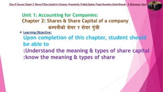 Class12: Account, Chapter2, Shares& ShareCapitalof a Company, Presentedby Pralhad Sapkota, PragatiSecondarySchool Hetauda– 9, Makawanpur, Nepal
Unit 1: Accounting for Companies:
Chapter 2: Shares & Share Capital of a company
sDkgLsf] z]o/ / z]o/ k'‘hL
 Learning Objective:
Upon completion of this chapter, student should
be able to
:Understand the meaning & types of share capital
:know the meaning & types of share
 
