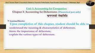 Class12: Account, Chapter3, Accountingfor Debentures,Prepared by PralhadSapkota, PragatiSecondarySchool Hetauda – 9, Makawanpur, Nepal
 Learning Objective:
Upon completion of this chapter, student should be able to
:understand the meaning & characteristics of debenture.
:know the importance of debenture.
:explain the various types of debenture.
Unit 1: Accounting for Companies:
Chapter 3: Accounting for Debentures (Theoretical part only)
C0fkqsf] n]vfljlw
 