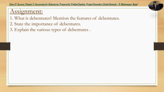 Class12: Account, Chapter3, Accountingfor Debentures,Prepared by PralhadSapkota, PragatiSecondarySchool Hetauda – 9, Makawanpur, Nepal
Assignment:
1. What is debentures? Mention the features of debentures.
2. State the importance of debentures.
3. Explain the various types of debentures .
 