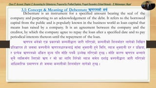 Class12: Account, Chapter3, Accountingfor Debentures,Prepared by PralhadSapkota, PragatiSecondarySchool Hetauda – 9, Makawanpur, Nepal
3.1: Concept & Meaning of Debenture C0fkqsf]] cy{
Debenture is an instrument for a specified amount bearing the seal of the
company and purporting to an acknowledgement of the debt. It refers to the borrowed
capital from the public and is popularly known in the business world as loan capital that
means loan raised by a company. It is an agreement between the company and the
creditor, by which the company agree to repay the loan after a specified date and to pay
periodical interests thereon until the repayment of the loan.
C0fkq eg]sf] Ps k|sf/sf] sDkgL¢f/f hf/L ul/Psf], sDkgLsf] lzndf]x/ nfu]sf] lnlvt
k|lt1fkq xf] h;df sDkgLn] C0fkqwf/snfO{ ;fFjf e'StfgL x'g] ldlt, Aofh e'StfgL b/ / k|ls|of,
/ k|To]s C0fkqsf] c+lst d"No klg ;f]lx kqd} pNn]v ul/Psf] x'G5 . ;f]lx sf/0f C0fkq eGgfn]
s'g} JolQm;Fu lnPsf] C0f / ;f] sf nflu lt/]sf] Aofh ;d]t bzf{O sDkgL¢f/f hf/L ul/Psf]
cflwsfl/s k|df0fkq xf] h;df sDkgLsf] lzndf]x/ nfu]sf] x'G5 .
 