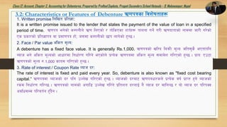 Class12: Account, Chapter3, Accountingfor Debentures,Prepared by PralhadSapkota, PragatiSecondarySchool Hetauda – 9, Makawanpur, Nepal
3.2: Characteristics or Features of Debenture C0fkqsf ljz]iftfx¿
1. Written promise lnlvt k|lt1f:
It is a written promise issued to the lender that states the payment of the value of loan in a specified
period of time. C0fkq eg]sf] sDkgLn] C|0f lnPsf] / tf]lsPsf zt{x¿ kfngf ug]{ u/L C0fbftfsf] gfddf hf/L u/]sf]
Ps k|sf/sf] k|lt1fkq jf k|df0fkq xf], h;df sDkgLsf] 5fk nfu]sf] x'G5 .
2. Face / Par value c+lst d"No:
A debenture has a fixed face value. It is generally Rs.1,000. C0fkqsf] vl/b laqmL d"No hlt;'s} ePtfklg
Aofh eg] clst d"Nosf] cfwf/df lgwf{/0f ul/g] ePsf]n] k|To]s C0fkqdf c+lst d"No ;dfj]z ul/Psf] x'G5 . k|foM Pp6f
C0fkqsf] d"No ?=1,000 sfod ul/Psf] x'G5 .
3. Rate of interest / Coupon Rate Jofh b/:
The rate of interest is fixed and paid every year. So, debenture is also known as "fixed cost bearing
capital.“ C0fkqdf Jofhsf] b/ klg pNn]v ul/Psf] x'G5 . Jofhsf] b/af6 C0fkqwf/sn] k|To]s jif{ k|fKt x'g] Aofhsf]
/sd lgwf{/0f ul/G5 . C0fkqsf] gfdsf] cufl8 pNn]v ul/g] k|ltzt b/nfO{ g} Jofh b/ dflgG5 / of] Jofh b/ kl/kSj
cjlw;Dd kl/jt{g x'Fb}g .
 