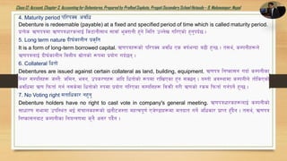 Class12: Account, Chapter3, Accountingfor Debentures,Prepared by PralhadSapkota, PragatiSecondarySchool Hetauda – 9, Makawanpur, Nepal
4. Maturity period kl/kSj cjlw
Debenture is redeemable (payable) at a fixed and specified period of time which is called maturity period.
k|To]s C0fkqdf C0fkqwf/snfO{ ls6fgL;fy ;fjf‘ e'StfgL x'g] ldlt pNn]v ul/Psf] x'g'kb{5 .
5. Long term nature bL3{sfnLg k|s[lt
It is a form of long-term borrowed capital. C0fkqx¿sf] kl/kSj cjlw Ps jif{eGbf a9L x'G5 . t;y{, sDkgLx¿n]
C0fkqnfO{ bL3{sfnLg ljQLo ;|f]tsf] ¿kdf k|of]u ub{5g .
6. Collateral lwtf]
Debentures are issued against certain collateral as land, building, equipment. C0fkq lgisf;g ubf{ sDkgLsf
l:y/ ;DklQx¿ h:t}M hldg, ejg, pks/0fx¿ cflb lwtf]sf] ¿kdf /flvPsf x'g ;S5g . o:tf] cj:yfdf sDkgLn] tf]lsPsf]
cjlwdf C0f lkmtf{ ug{ g;s]df lwtf]sf] ?kdf k|of]u ul/Psf ;DklQx¿ ljqmL u/L C0fsf] /sd lkmtf{ ug{kg]{ x'G5 .
7. No Voting right dtflwsf/ gx'g'
Debenture holders have no right to cast vote in company's general meeting. C0fkqwf/sx¿nfO{ sDkgLsf]
;fwf/0f ;efdf pkl:yt eO{ ;+rfnsx¿sf] 5gf}6h:tf dxTjk"0f{ Ph]08fx¿df dtbft ug]{ clwsf/ k|fKt x'Fb}g . t;y{, C0fkq
lgisf;gaf6 sDkgLsf lgoGq0fdf s'g} c;/ kb}{g .
 