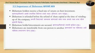 Class12: Account, Chapter3, Accountingfor Debentures,Prepared by PralhadSapkota, PragatiSecondarySchool Hetauda – 9, Makawanpur, Nepal
3.3: Importance of Debenture C0fkqsf] dxTj
 Debenture holders receive a fixed rate of return on their investment.
C0fkqwf/Lx¿n] cfˆgf] nufgLdf lglZrt b/sf] Jofh -k|ltkmn_ k|fKt ub{5g .
 Debenture is refunded before the refund of share capital at the time of winding-
up of the company. sDkgL lj36gsf] cj:yfdf C0fkqsf] ;fFjf /sd c+zsf] /sd eGbf klxn]
e'QmfgL lbOG5 .
 Debenture holder’sinvestments are secured. C0fkqwf/Lx¿sf] nufgL ;'/lIft x'G5 .
 Debentures are transferable from one person to another. C0fkqx¿ Ps JolQmaf6 csf]{
JolQmdf x:tfGt/0f of]Uo x'G5g .
 