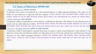 Class12: Account, Chapter3, Accountingfor Debentures,Prepared by PralhadSapkota, PragatiSecondarySchool Hetauda – 9, Makawanpur, Nepal
3.4: Types of Debenture C0fkqsf k|sf/
a. Registered debentures kl~hs[t C0fkqx¿
A debenture that cannot be transferred by a mere physical delivery is called registered debenture. The name of the
holder of such debenture is registered with the company. kl~hs[t C0fkqx¿ o:tf C0fkqx¿sf] ljleGg JoQmLx¿ jLr x'Fbf
sDkgLdf clen]v u/]/ dfq ug{ ;lsg] C0fkqnfO{ kl~hs[t C0fkq elgG5 . o:tf C0fkqwf/Lx¿sf] gfd, 7]ufgfsf] k"0f{ clen]v /flvG5 .
b. Bearer debentures afxs C0fkqx¿
A debenture, which is transferable by a mere delivery, is called bearer debenture. The holders of such debentures are its
owners and are called debenture holders. C0fkqx¿sf] ljleGg JolQmx¿ aLr vl/b ljqmL sDkgLsf] jlxvftfdf btf{ u/fpg gkg]{
u/L lgisfl;t ul/Psf C0fkqnfO{ jfxs C0fkq elgGt o:tf] qf0fkqsf] jfxs g} wf/s x'G5 / To;sf] Jofh tyf ;fFp /sd k|fKt ub{5 .
c. Secured / Mortgage debentures ;'/lIft jf aGwsL C0fkqx¿M
A debenture, which is issued against a specific fixed asset as security is called, secured debenture. Upon default of such
debenture on due date, the debenture holder can realize their sum out of the sale realized from such fixed asset. Secured
debenture are also called mortgaged debenture. sDkgLsf] l:y/ ;DklQnfO{ ;'/If0f /fvL lgisfl;t ul/Psf] C0fkqnfO{ ;'/lIft
C0fkq elgG5 . sDkgL 6f6 kN6]df jf lj36g ePdf C0fkqwf/L?n] ;f] ;'/If0f afktsf] ;DklQ ljqmL u/L cfˆgf] /sd c;'n pk/ ug{
;Sb5g .
 