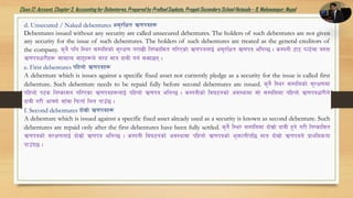 Class12: Account, Chapter3, Accountingfor Debentures,Prepared by PralhadSapkota, PragatiSecondarySchool Hetauda – 9, Makawanpur, Nepal
d. Unsecured / Naked debentures c;'/lIft C0fkqx¿
Debentures issued without any security are called unsecured debentures. The holders of such debentures are not given
any security for the issue of such debentures. The holders of such debentures are treated as the general creditors of
the company. s'g} klg l:y/ ;DklQsf] ;'/If0f g/fvL lgisfl;t ul/Psf] C0fkqnfO{ c;'/lIft C0fkq elgG5 . sDkgL 6f6 kN6]df o:tf
C0fkqwf/Lx¿ ;fdfGo ;fx'x¿n] ;/x dfq bfjL ug{ ;Sb5g .
e. First debentures klxnf] C0fkqx¿
A debenture which is issues against a specific fixed asset not currently pledge as a security for the issue is called first
debenture. Such debenture needs to be repaid fully before second debentures are issued. s'g} l:y/ ;DklQsf] ;'/If0fdf
klxnf] k6s lgisf;g ul/Psf C0fkqx¿nfO{ klxnf] C0fkq elgG5 . sDkgLsf] lj36gsf] cj:yfdf ;f] ;DklQdf klxnf] C0fkqwf/Ln]
bfjL u/L cfˆgf] ;fFjf lkmtf{ lng kfpF5 .
f. Second debentures bf];|f] C0fkqx¿
A debenture which is issued against a specific fixed asset already used as a security is known as second debenture. Such
debentures are repaid only after the first debentures have been fully settled. s'g} l:y/ ;DklQdf bf];|f] bfjL x'g] u/L lgisfl;t
C0fkqsf] ;/If0fnfO{ bf];|f] C0fkq elgG5 . sDkgL lj36gsf] cj:yfdf klxnf] C0fkqsf] e'QmfgLkl5 dfq bf];|f] C0fkqn] k|fyldstf
kfpFb5 .
 