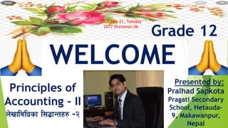 Grade 12
WELCOME
Principles of
Accounting - II
n]vfljlwsf l;4fGtx? -@
Presented by:
Pralhad Sapkota
Pragati Secondary
School, Hetauda-
9, Makawanpur,
Nepal
2020 July 21, Tuesday
2077 Sharawan 06
 