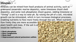 Minerals :-
Minerals can be mined from fossil products of animal activity, such as
greensand (anaerobic marine deposits), some limestone (fossil shell
deposits), and some rock phosphates (fossil guano). Adding limestone or
“liming” a soil is a way to raise ph. By raising the pH of a soil, microbial
growth can be stimulated, which in turn increases biological processes,
enabling nutrients to flow more freely through the soil. When nutrients
flow freely they are more accessible to plants and therefore can increase
plant health and mass. If the soil is already pH balanced, liming the soil,
would be ineffective.
 Rock phosphate
 Raw Langbeinite
 Rock dust
 Unprocessed natural potassium sulfate
 