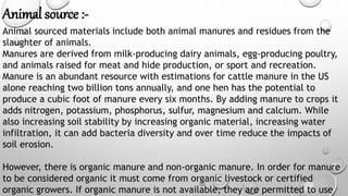 Animal source :-
Animal sourced materials include both animal manures and residues from the
slaughter of animals.
Manures are derived from milk-producing dairy animals, egg-producing poultry,
and animals raised for meat and hide production, or sport and recreation.
Manure is an abundant resource with estimations for cattle manure in the US
alone reaching two billion tons annually, and one hen has the potential to
produce a cubic foot of manure every six months. By adding manure to crops it
adds nitrogen, potassium, phosphorus, sulfur, magnesium and calcium. While
also increasing soil stability by increasing organic material, increasing water
infiltration, it can add bacteria diversity and over time reduce the impacts of
soil erosion.
However, there is organic manure and non-organic manure. In order for manure
to be considered organic it must come from organic livestock or certified
organic growers. If organic manure is not available, they are permitted to use
 