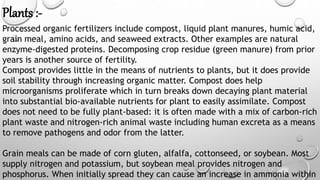 Plants :-
Processed organic fertilizers include compost, liquid plant manures, humic acid,
grain meal, amino acids, and seaweed extracts. Other examples are natural
enzyme-digested proteins. Decomposing crop residue (green manure) from prior
years is another source of fertility.
Compost provides little in the means of nutrients to plants, but it does provide
soil stability through increasing organic matter. Compost does help
microorganisms proliferate which in turn breaks down decaying plant material
into substantial bio-available nutrients for plant to easily assimilate. Compost
does not need to be fully plant-based: it is often made with a mix of carbon-rich
plant waste and nitrogen-rich animal waste including human excreta as a means
to remove pathogens and odor from the latter.
Grain meals can be made of corn gluten, alfalfa, cottonseed, or soybean. Most
supply nitrogen and potassium, but soybean meal provides nitrogen and
phosphorus. When initially spread they can cause an increase in ammonia within
 