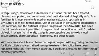 Human waste :-
Sewage sludge, also known as biosolids, is effluent that has been treated,
blended, composted, and sometimes dried until deemed biologically safe. As a
fertilizer it is most commonly used on nonagricultural crops such as in
silviculture or in soil remediation. Use of bio-solids in agricultural production is
less common, and the National Organic Program of the USDA (NOP) has ruled
that bio solids are not permitted in organic food production in the U.S.; while
biologic in origin (vs mineral), sludge is unacceptable due to toxic metal
accumulation, pharmaceuticals, hormones, and other factors.
With concerns about human borne pathogens coupled with a growing preference
for flush toilets and centralized sewage treatment, bio solids have been
replacing night soil (from human excreta), a traditional organic fertilizer that is
minimally processed.
 
