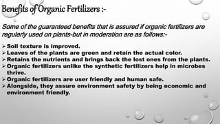 Benefits of Organic Fertilizers :-
Some of the guaranteed benefits that is assured if organic fertilizers are
regularly used on plants-but in moderation are as follows:-
Soil texture is improved.
Leaves of the plants are green and retain the actual color.
Retains the nutrients and brings back the lost ones from the plants.
Organic fertilizers unlike the synthetic fertilizers help in microbes
thrive.
Organic fertilizers are user friendly and human safe.
Alongside, they assure environment safety by being economic and
environment friendly.
 