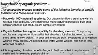 Importance of organic fertilizer :-
The composting process provide some of the following benefits of organic
fertilizers and these are as follows:-
Made with 100% natural ingredients: Our organic fertilizers are made with no
residual flow additives. Considering our manufacturing process is built on a
circular concept, our products are completely natural.
Organic fertilizer has a great capability for absorbing moisture: Composting
results in an organic fertilizer pellet that absorbs a lot of moisture (up to three
three times its own weight). In poor soil, moisture (rain) evaporates or is washed
washed away quickly. As a result, less water will be wasted, and hence less
water will be used.
It is long lasting: Another benefit of organic fertilizer is that it may be stored
easily and for extended periods of time.
 