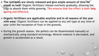 The nutrients are slowly released and give ample amount of time for
plants to heal: Organic fertilizers release nutrients gradually, allowing the
crop to absorb them while growing. This ensures that the effect is both long-
lasting and effective.
 Organic fertilizers are applicable anytime and in all seasons of the year
with ease: Organic fertilizers can be applied to any soil type at any time of
year (with the exception of frost in the ground).
 During the growth season, the pellets can be disseminated manually or
mechanically using standard technology. Mineral washout is decreased, and
growth is accelerated as a result.
 