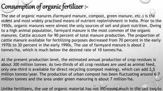 Consumption of organic fertilizer :-
The use of organic manures (farmyard manure, compost, green manure, etc.) is the
oldest and most widely practised means of nutrient replenishment in India. Prior to the
1950s, organic manures were almost the only sources of soil and plant nutrition. Owing
to a high animal population, farmyard manure is the most common of the organic
manures. Cattle account for 90 percent of total manure production. The proportion of
cattle manure available for fertilizing purposes decreased from 70 percent in the early
1970s to 30 percent in the early 1990s. The use of farmyard manure is about 2
tonnes/ha, which is much below the desired rate of 10 tonnes/ha.
At the present production level, the estimated annual production of crop residues is
about 300 million tonnes. As two-thirds of all crop residues are used as animal feed,
only one-third is available for direct recycling (compost making), which can add 2.5
million tonnes/year. The production of urban compost has been fluctuating around 6–7
million tonnes and the area under green manuring is about 7 million/ha.
Unlike fertilizers, the use of organic material has not increased much in the last two to
 