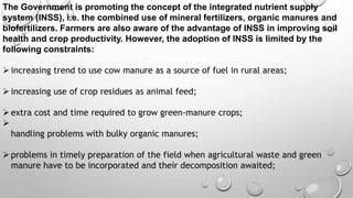 The Government is promoting the concept of the integrated nutrient supply
system (INSS), i.e. the combined use of mineral fertilizers, organic manures and
biofertilizers. Farmers are also aware of the advantage of INSS in improving soil
health and crop productivity. However, the adoption of INSS is limited by the
following constraints:
increasing trend to use cow manure as a source of fuel in rural areas;
increasing use of crop residues as animal feed;
extra cost and time required to grow green-manure crops;

handling problems with bulky organic manures;
problems in timely preparation of the field when agricultural waste and green
manure have to be incorporated and their decomposition awaited;
 