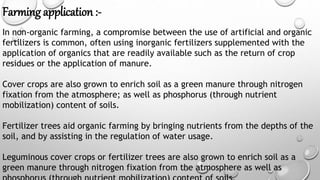Farming application :-
In non-organic farming, a compromise between the use of artificial and organic
fertilizers is common, often using inorganic fertilizers supplemented with the
application of organics that are readily available such as the return of crop
residues or the application of manure.
Cover crops are also grown to enrich soil as a green manure through nitrogen
fixation from the atmosphere; as well as phosphorus (through nutrient
mobilization) content of soils.
Fertilizer trees aid organic farming by bringing nutrients from the depths of the
soil, and by assisting in the regulation of water usage.
Leguminous cover crops or fertilizer trees are also grown to enrich soil as a
green manure through nitrogen fixation from the atmosphere as well as
 