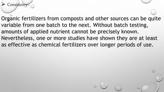  Consistency:-
Organic fertilizers from composts and other sources can be quite
variable from one batch to the next. Without batch testing,
amounts of applied nutrient cannot be precisely known.
Nevertheless, one or more studies have shown they are at least
as effective as chemical fertilizers over longer periods of use.
 