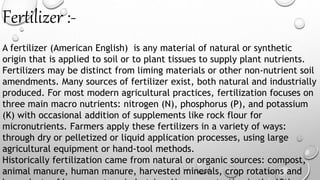 Fertilizer :-
A fertilizer (American English) is any material of natural or synthetic
origin that is applied to soil or to plant tissues to supply plant nutrients.
Fertilizers may be distinct from liming materials or other non-nutrient soil
amendments. Many sources of fertilizer exist, both natural and industrially
produced. For most modern agricultural practices, fertilization focuses on
three main macro nutrients: nitrogen (N), phosphorus (P), and potassium
(K) with occasional addition of supplements like rock flour for
micronutrients. Farmers apply these fertilizers in a variety of ways:
through dry or pelletized or liquid application processes, using large
agricultural equipment or hand-tool methods.
Historically fertilization came from natural or organic sources: compost,
animal manure, human manure, harvested minerals, crop rotations and
 