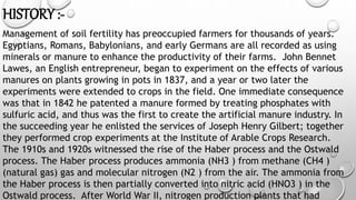 HISTORY :-
Management of soil fertility has preoccupied farmers for thousands of years.
Egyptians, Romans, Babylonians, and early Germans are all recorded as using
minerals or manure to enhance the productivity of their farms. John Bennet
Lawes, an English entrepreneur, began to experiment on the effects of various
manures on plants growing in pots in 1837, and a year or two later the
experiments were extended to crops in the field. One immediate consequence
was that in 1842 he patented a manure formed by treating phosphates with
sulfuric acid, and thus was the first to create the artificial manure industry. In
the succeeding year he enlisted the services of Joseph Henry Gilbert; together
they performed crop experiments at the Institute of Arable Crops Research.
The 1910s and 1920s witnessed the rise of the Haber process and the Ostwald
process. The Haber process produces ammonia (NH3 ) from methane (CH4 )
(natural gas) gas and molecular nitrogen (N2 ) from the air. The ammonia from
the Haber process is then partially converted into nitric acid (HNO3 ) in the
Ostwald process. After World War II, nitrogen production plants that had
 