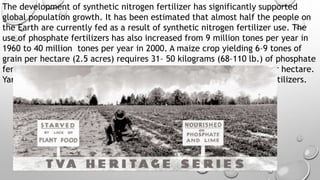 The development of synthetic nitrogen fertilizer has significantly supported
global population growth. It has been estimated that almost half the people on
the Earth are currently fed as a result of synthetic nitrogen fertilizer use. The
use of phosphate fertilizers has also increased from 9 million tones per year in
1960 to 40 million tones per year in 2000. A maize crop yielding 6–9 tones of
grain per hectare (2.5 acres) requires 31– 50 kilograms (68–110 lb.) of phosphate
fertilizer to be applied; soybean crops require about half, 20–25 kg per hectare.
Yara International is the world's largest producer of nitrogen-based fertilizers.
 