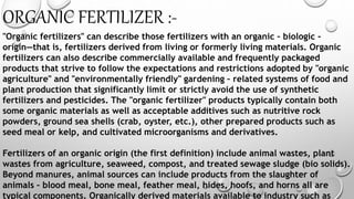 ORGANIC FERTILIZER :-
"Organic fertilizers" can describe those fertilizers with an organic – biologic –
origin—that is, fertilizers derived from living or formerly living materials. Organic
fertilizers can also describe commercially available and frequently packaged
products that strive to follow the expectations and restrictions adopted by "organic
agriculture" and "environmentally friendly" gardening – related systems of food and
plant production that significantly limit or strictly avoid the use of synthetic
fertilizers and pesticides. The "organic fertilizer" products typically contain both
some organic materials as well as acceptable additives such as nutritive rock
powders, ground sea shells (crab, oyster, etc.), other prepared products such as
seed meal or kelp, and cultivated microorganisms and derivatives.
Fertilizers of an organic origin (the first definition) include animal wastes, plant
wastes from agriculture, seaweed, compost, and treated sewage sludge (bio solids).
Beyond manures, animal sources can include products from the slaughter of
animals – blood meal, bone meal, feather meal, hides, hoofs, and horns all are
typical components. Organically derived materials available to industry such as
 