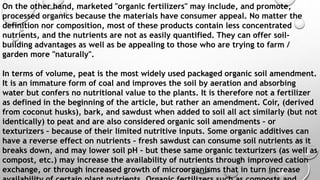 On the other hand, marketed "organic fertilizers" may include, and promote,
processed organics because the materials have consumer appeal. No matter the
definition nor composition, most of these products contain less concentrated
nutrients, and the nutrients are not as easily quantified. They can offer soil-
building advantages as well as be appealing to those who are trying to farm /
garden more "naturally".
In terms of volume, peat is the most widely used packaged organic soil amendment.
It is an immature form of coal and improves the soil by aeration and absorbing
water but confers no nutritional value to the plants. It is therefore not a fertilizer
as defined in the beginning of the article, but rather an amendment. Coir, (derived
from coconut husks), bark, and sawdust when added to soil all act similarly (but not
identically) to peat and are also considered organic soil amendments – or
texturizers – because of their limited nutritive inputs. Some organic additives can
have a reverse effect on nutrients – fresh sawdust can consume soil nutrients as it
breaks down, and may lower soil pH – but these same organic texturizers (as well as
compost, etc.) may increase the availability of nutrients through improved cation
exchange, or through increased growth of microorganisms that in turn increase
 