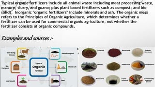 Typical organic fertilizers include all animal waste including meat processing waste,
manure, slurry, and guano; plus plant based fertilizers such as compost; and bio
solids. Inorganic "organic fertilizers" include minerals and ash. The organic mess
refers to the Principles of Organic Agriculture, which determines whether a
fertilizer can be used for commercial organic agriculture, not whether the
fertilizer consists of organic compounds.
Examplesandsources:-
The main organic fertilizers are, peat, animal wastes, plant wastes
from agriculture, and treated sewage sludge.
 