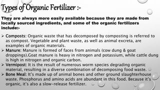 Types of Organic Fertilizer :-
They are always more easily available because they are made from
locally sourced ingredients, and some of the organic fertilizers
include:-
 Composts: Organic waste that has decomposed by composting is referred to
as compost. Vegetable and plant waste, as well as animal excreta, are
examples of organic materials.
 Manure: Manure is formed of faces from animals (cow dung & goat
droppings).Goat manure is heavy in nitrogen and potassium, while cattle dung
is high in nitrogen and organic carbon.
 Vermipost: It is the result of numerous worm species degrading organic
material, resulting in a diverse combination of decomposing food waste.
 Bone Meal: It’s made up of animal bones and other ground slaughterhouse
waste. Phosphorus and amino acids are abundant in this food. Because it’s
organic, it’s also a slow-release fertilizer.
 