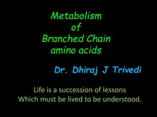 Life is a succession of lessons
Which must be lived to be understood.
Metabolism
of
Branched Chain
amino acids
Dr. Dhiraj J Trivedi
 