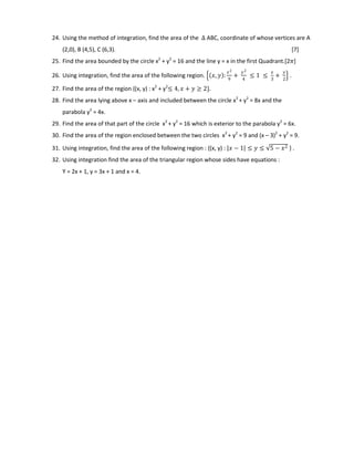 24. Using the method of integration, find the area of the ∆ ABC, coordinate of whose vertices are A
(2,0), B (4,5), C (6,3). [7]
25. Find the area bounded by the circle x2
+ y2
= 16 and the line y = x in the first Quadrant.[2𝜋]
26. Using integration, find the area of the following region. 𝑥, 𝑦 :
𝑥2
9
+
𝑦2
4
≤ 1 ≤
𝑥
3
+
𝑦
2
.
27. Find the area of the region {(x, y) : x2
+ y2
≤ 4, 𝑥 + 𝑦 ≥ 2}.
28. Find the area lying above x – axis and included between the circle x2
+ y2
= 8x and the
parabola y2
= 4x.
29. Find the area of that part of the circle x2
+ y2
= 16 which is exterior to the parabola y2
= 6x.
30. Find the area of the region enclosed between the two circles x2
+ y2
= 9 and (x – 3)2
+ y2
= 9.
31. Using integration, find the area of the following region : {(x, y) : 𝑥 − 1 ≤ 𝑦 ≤ 5 − 𝑥2 } .
32. Using integration find the area of the triangular region whose sides have equations :
Y = 2x + 1, y = 3x + 1 and x = 4.
 