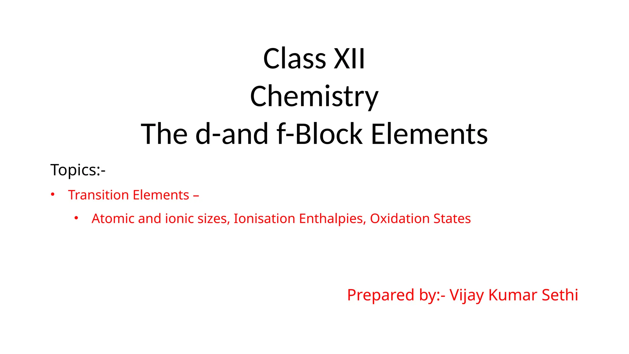 Class XII
Chemistry
The d-and f-Block Elements
Topics:-
• Transition Elements –
• Atomic and ionic sizes, Ionisation Enthalpies, Oxidation States
Prepared by:- Vijay Kumar Sethi
 