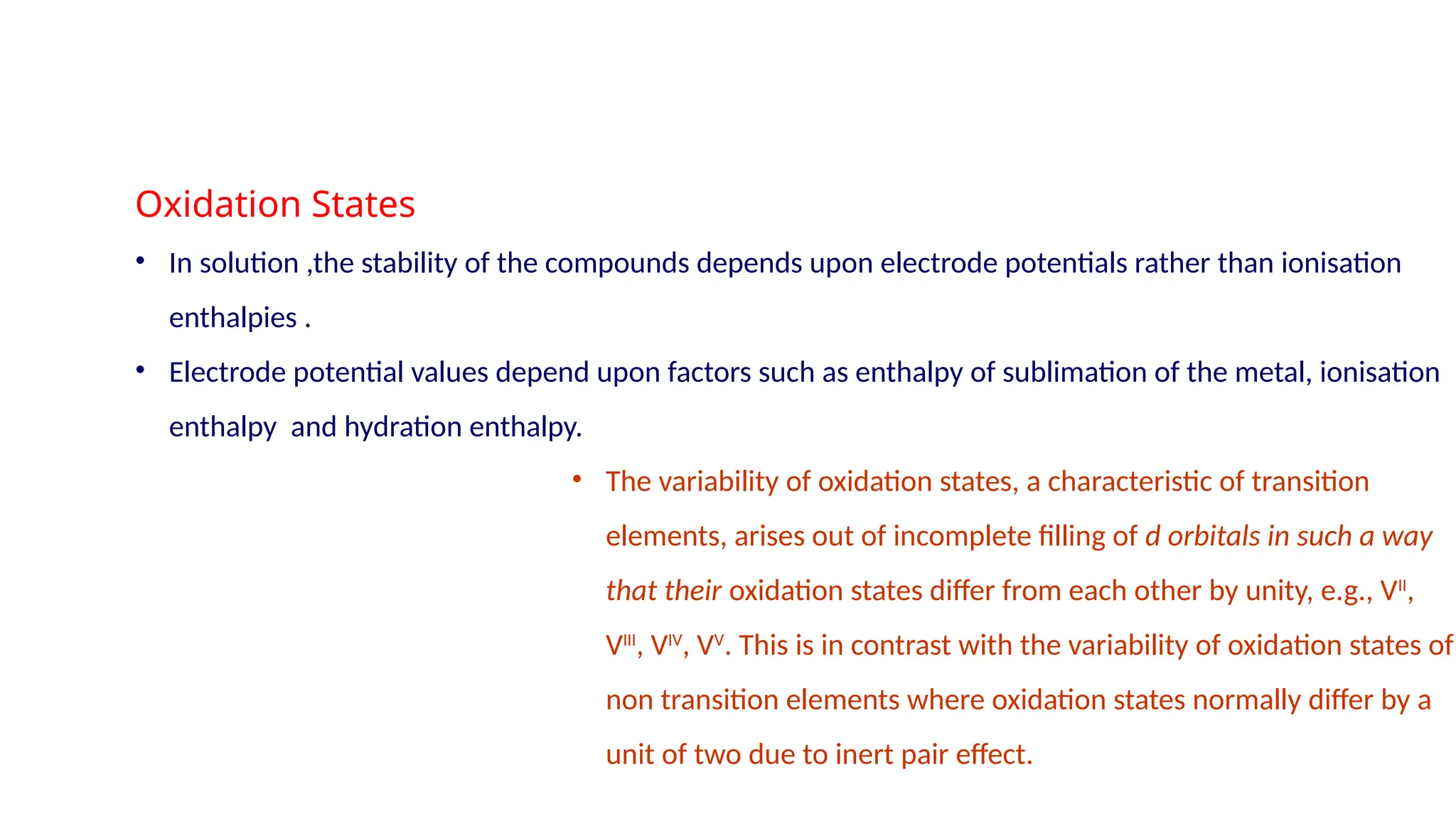 Oxidation States
• In solution ,the stability of the compounds depends upon electrode potentials rather than ionisation
enthalpies .
• Electrode potential values depend upon factors such as enthalpy of sublimation of the metal, ionisation
enthalpy and hydration enthalpy.
• The variability of oxidation states, a characteristic of transition
elements, arises out of incomplete filling of d orbitals in such a way
that their oxidation states differ from each other by unity, e.g., VII
,
VIII
, VIV
, VV
. This is in contrast with the variability of oxidation states of
non transition elements where oxidation states normally differ by a
unit of two due to inert pair effect.
 