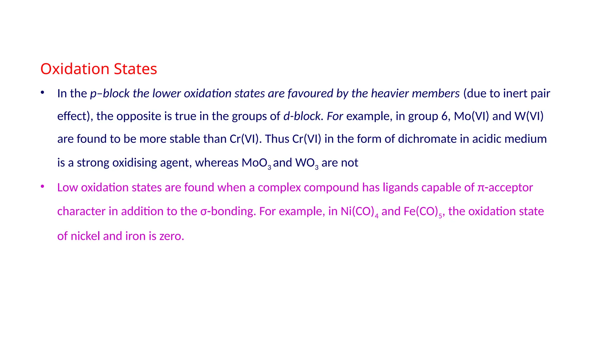 Oxidation States
• In the p–block the lower oxidation states are favoured by the heavier members (due to inert pair
effect), the opposite is true in the groups of d-block. For example, in group 6, Mo(VI) and W(VI)
are found to be more stable than Cr(VI). Thus Cr(VI) in the form of dichromate in acidic medium
is a strong oxidising agent, whereas MoO3 and WO3 are not
• Low oxidation states are found when a complex compound has ligands capable of π-acceptor
character in addition to the σ-bonding. For example, in Ni(CO)4 and Fe(CO)5, the oxidation state
of nickel and iron is zero.
 
