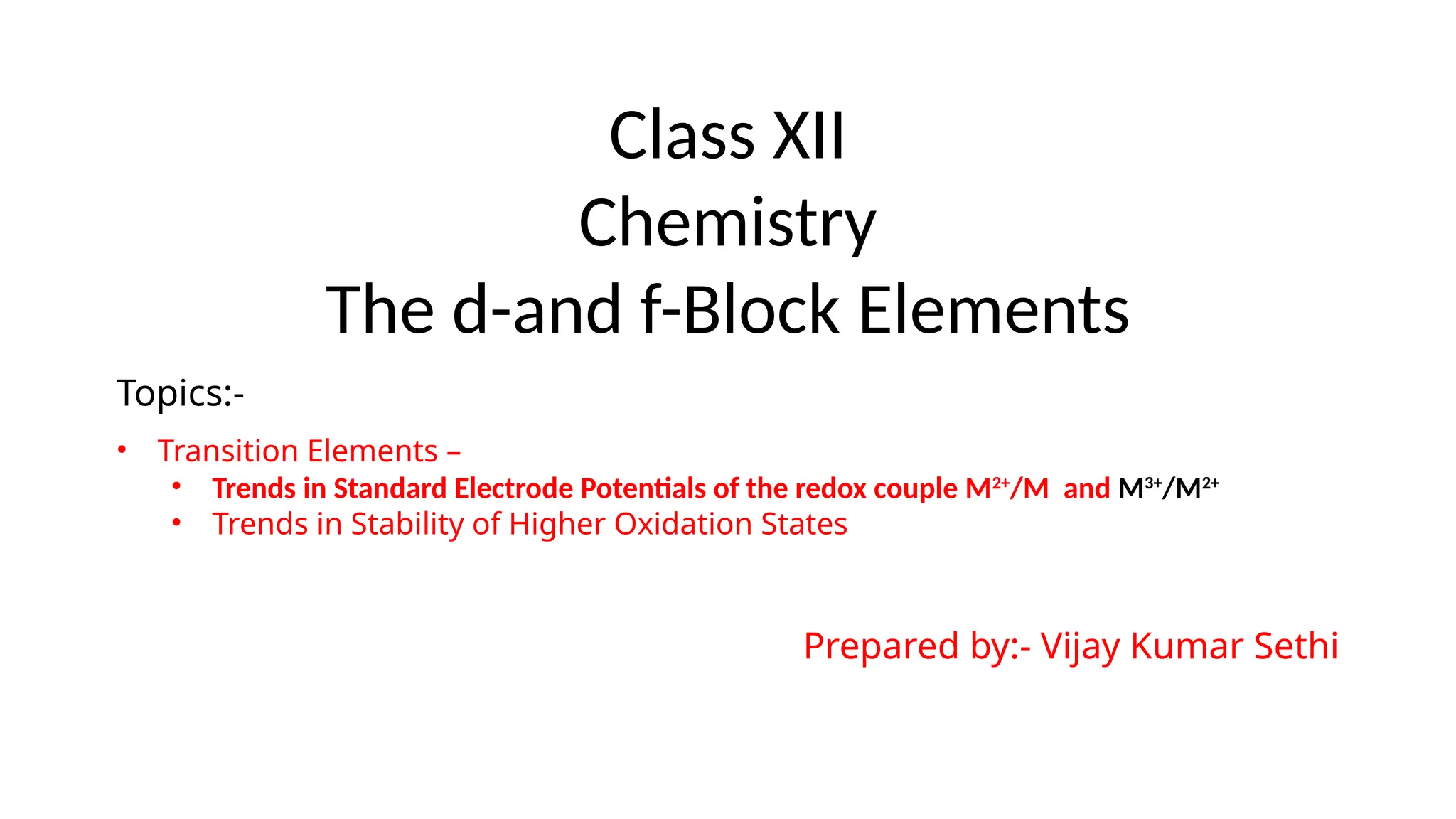 Class XII
Chemistry
The d-and f-Block Elements
Topics:-
• Transition Elements –
• Trends in Standard Electrode Potentials of the redox couple M2+
/M and M3+
/M2+
• Trends in Stability of Higher Oxidation States
Prepared by:- Vijay Kumar Sethi
 