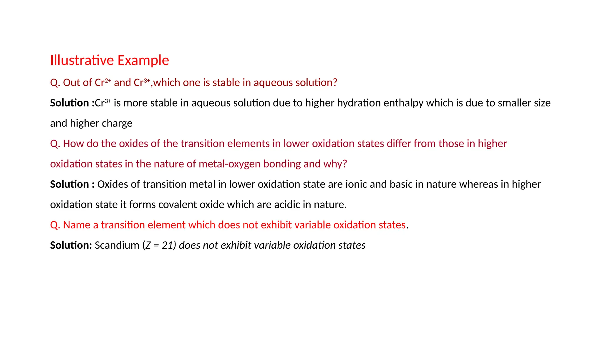 Illustrative Example
Q. Out of Cr2+
and Cr3+
,which one is stable in aqueous solution?
Solution :Cr3+
is more stable in aqueous solution due to higher hydration enthalpy which is due to smaller size
and higher charge
Q. How do the oxides of the transition elements in lower oxidation states differ from those in higher
oxidation states in the nature of metal-oxygen bonding and why?
Solution : Oxides of transition metal in lower oxidation state are ionic and basic in nature whereas in higher
oxidation state it forms covalent oxide which are acidic in nature.
Q. Name a transition element which does not exhibit variable oxidation states.
Solution: Scandium (Z = 21) does not exhibit variable oxidation states
 