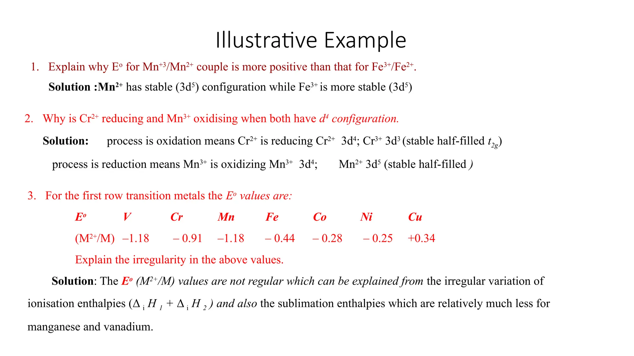 Illustrative Example
1. Explain why Eo
for Mn+3
/Mn2+
couple is more positive than that for Fe3+
/Fe2+
.
Solution :Mn2+
has stable (3d5
) configuration while Fe3+
is more stable (3d5
)
2. Why is Cr2+
reducing and Mn3+
oxidising when both have d4
configuration.
Solution: process is oxidation means Cr2+
is reducing Cr2+
3d4
; Cr3+
3d3
(stable half-filled t2g)
process is reduction means Mn3+
is oxidizing Mn3+
3d4
; Mn2+
3d5
(stable half-filled )
3. For the first row transition metals the Eo
values are:
Eo
V Cr Mn Fe Co Ni Cu
(M2+
/M) –1.18 – 0.91 –1.18 – 0.44 – 0.28 – 0.25 +0.34
Explain the irregularity in the above values.
Solution: The Eo
(M2+
/M) values are not regular which can be explained from the irregular variation of
ionisation enthalpies (Δ i H 1 + Δ i H 2 ) and also the sublimation enthalpies which are relatively much less for
manganese and vanadium.
 