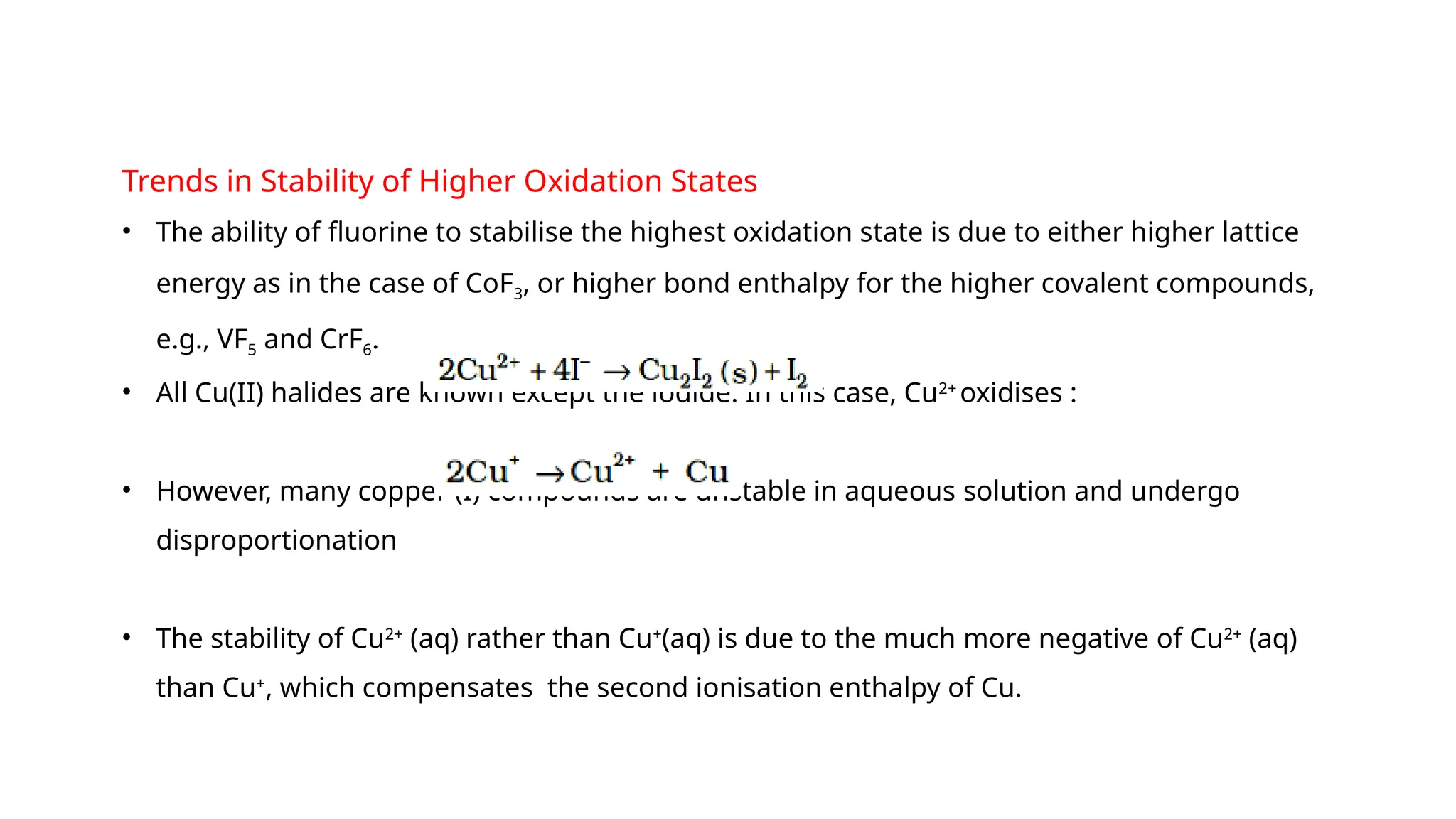 Trends in Stability of Higher Oxidation States
• The ability of fluorine to stabilise the highest oxidation state is due to either higher lattice
energy as in the case of CoF3, or higher bond enthalpy for the higher covalent compounds,
e.g., VF5 and CrF6.
• All Cu(II) halides are known except the iodide. In this case, Cu2+
oxidises :
• However, many copper (I) compounds are unstable in aqueous solution and undergo
disproportionation
• The stability of Cu2+
(aq) rather than Cu+
(aq) is due to the much more negative of Cu2+
(aq)
than Cu+
, which compensates the second ionisation enthalpy of Cu.
 