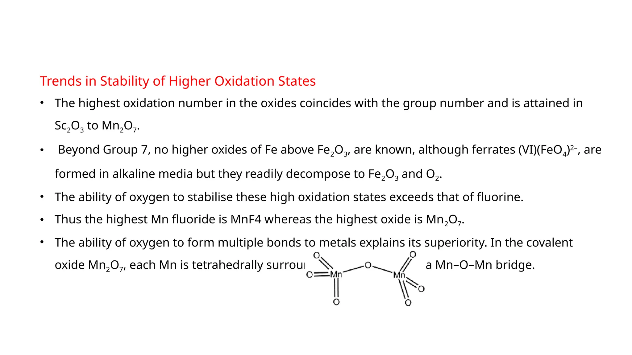 Trends in Stability of Higher Oxidation States
• The highest oxidation number in the oxides coincides with the group number and is attained in
Sc2O3 to Mn2O7.
• Beyond Group 7, no higher oxides of Fe above Fe2O3, are known, although ferrates (VI)(FeO4)2–
, are
formed in alkaline media but they readily decompose to Fe2O3 and O2.
• The ability of oxygen to stabilise these high oxidation states exceeds that of fluorine.
• Thus the highest Mn fluoride is MnF4 whereas the highest oxide is Mn2O7.
• The ability of oxygen to form multiple bonds to metals explains its superiority. In the covalent
oxide Mn2O7, each Mn is tetrahedrally surrounded by O’s including a Mn–O–Mn bridge.
 