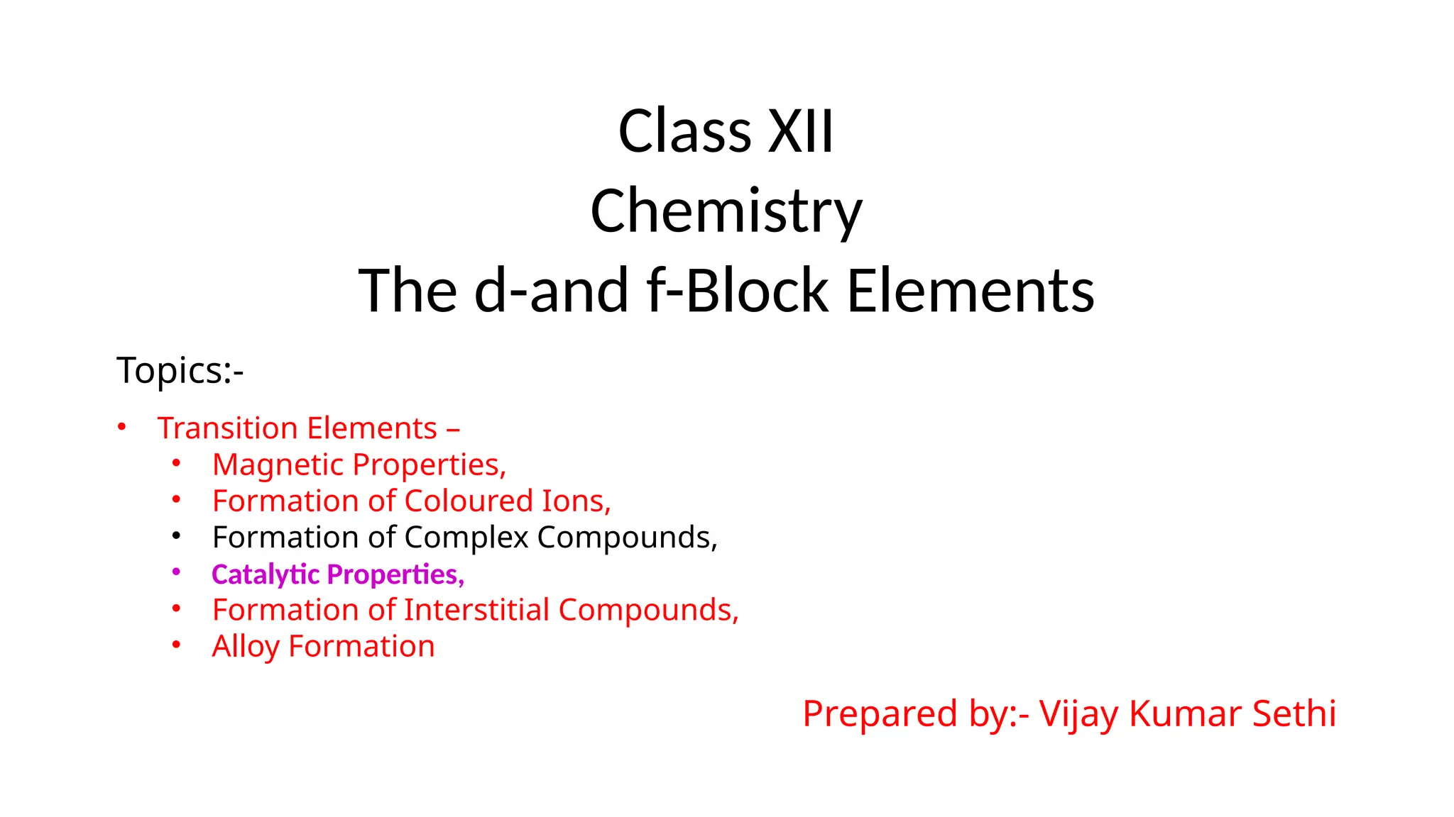 Class XII
Chemistry
The d-and f-Block Elements
Topics:-
• Transition Elements –
• Magnetic Properties,
• Formation of Coloured Ions,
• Formation of Complex Compounds,
• Catalytic Properties,
• Formation of Interstitial Compounds,
• Alloy Formation
Prepared by:- Vijay Kumar Sethi
 