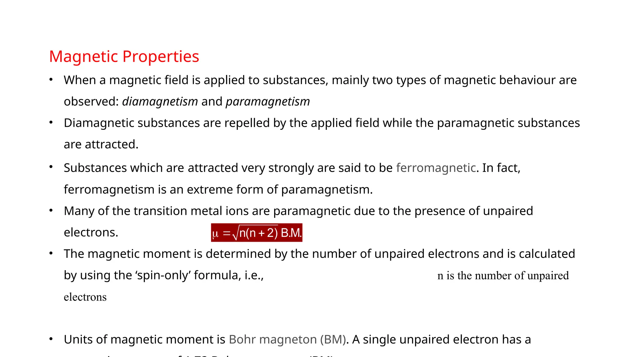 Magnetic Properties
• When a magnetic field is applied to substances, mainly two types of magnetic behaviour are
observed: diamagnetism and paramagnetism
• Diamagnetic substances are repelled by the applied field while the paramagnetic substances
are attracted.
• Substances which are attracted very strongly are said to be ferromagnetic. In fact,
ferromagnetism is an extreme form of paramagnetism.
• Many of the transition metal ions are paramagnetic due to the presence of unpaired
electrons.
• The magnetic moment is determined by the number of unpaired electrons and is calculated
by using the ‘spin-only’ formula, i.e., n is the number of unpaired
electrons
• Units of magnetic moment is Bohr magneton (BM). A single unpaired electron has a
n(n 2) B.M.
  
 