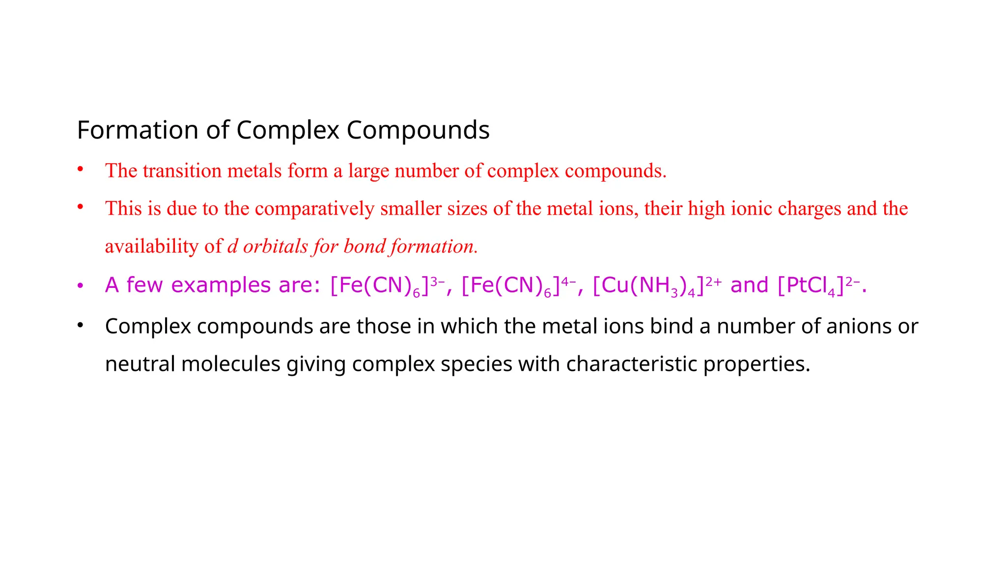 Formation of Complex Compounds
• The transition metals form a large number of complex compounds.
• This is due to the comparatively smaller sizes of the metal ions, their high ionic charges and the
availability of d orbitals for bond formation.
• A few examples are: [Fe(CN)6]3–
, [Fe(CN)6]4–
, [Cu(NH3)4]2+
and [PtCl4]2–
.
• Complex compounds are those in which the metal ions bind a number of anions or
neutral molecules giving complex species with characteristic properties.
 